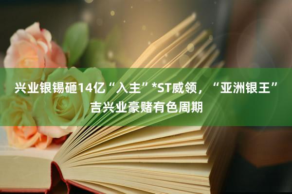 兴业银锡砸14亿“入主”*ST威领，“亚洲银王”吉兴业豪赌有色周期