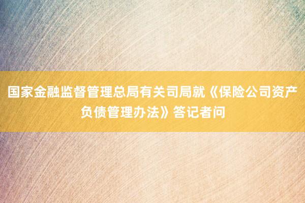 国家金融监督管理总局有关司局就《保险公司资产负债管理办法》答记者问