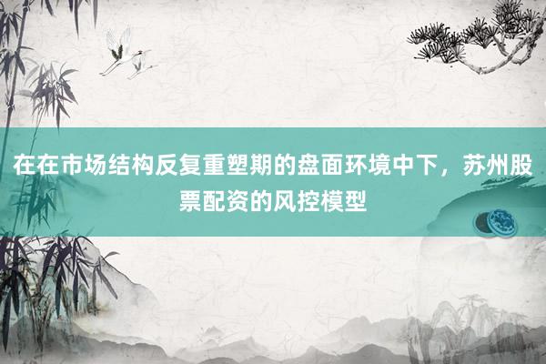 在在市场结构反复重塑期的盘面环境中下，苏州股票配资的风控模型
