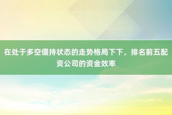 在处于多空僵持状态的走势格局下下，排名前五配资公司的资金效率