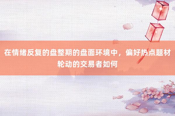 在情绪反复的盘整期的盘面环境中，偏好热点题材轮动的交易者如何