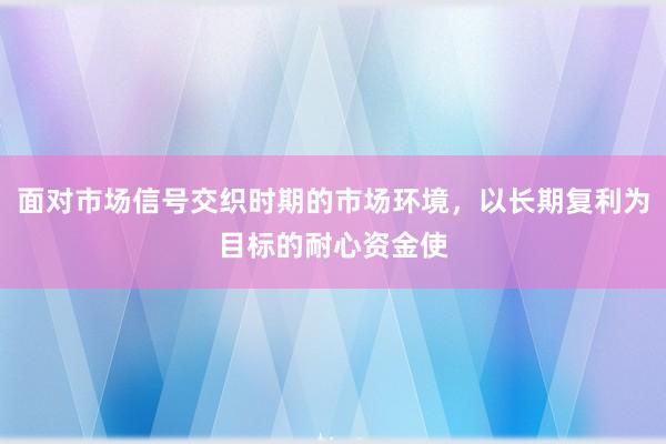 面对市场信号交织时期的市场环境，以长期复利为目标的耐心资金使