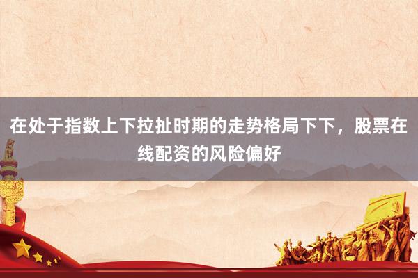 在处于指数上下拉扯时期的走势格局下下，股票在线配资的风险偏好