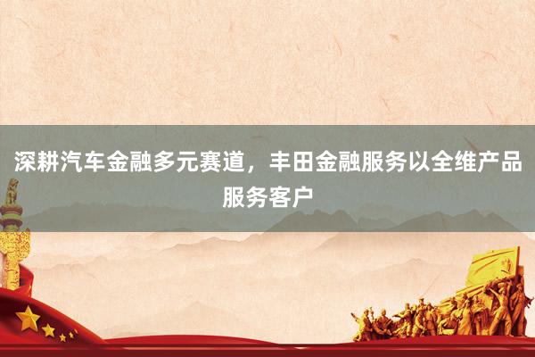 深耕汽车金融多元赛道，丰田金融服务以全维产品服务客户