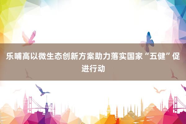 乐哺高以微生态创新方案助力落实国家“五健”促进行动
