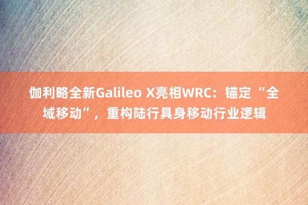 伽利略全新Galileo X亮相WRC：锚定 “全域移动”，重构陆行具身移动行业逻辑