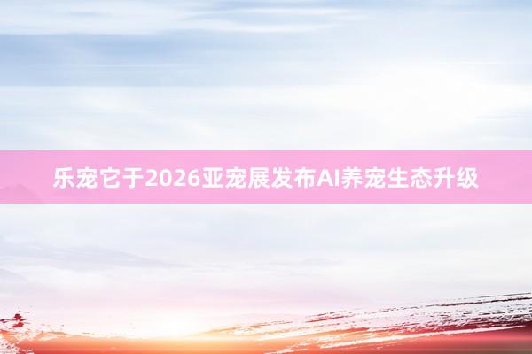 乐宠它于2026亚宠展发布AI养宠生态升级