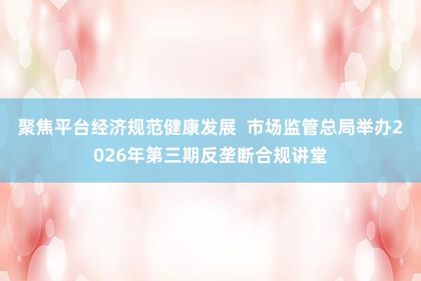 聚焦平台经济规范健康发展  市场监管总局举办2026年第三期反垄断合规讲堂