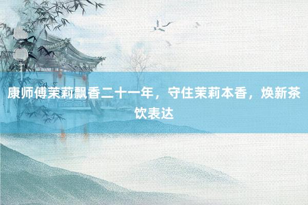 康师傅茉莉飘香二十一年，守住茉莉本香，焕新茶饮表达
