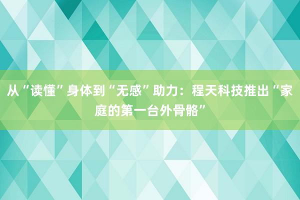从“读懂”身体到“无感”助力：程天科技推出“家庭的第一台外骨骼”
