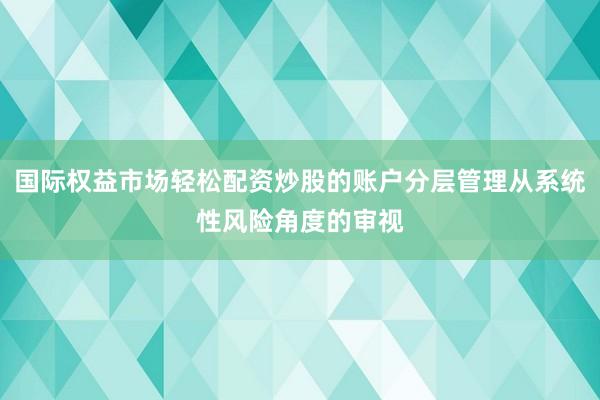 国际权益市场轻松配资炒股的账户分层管理从系统性风险角度的审视