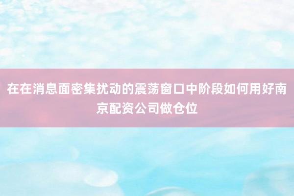 在在消息面密集扰动的震荡窗口中阶段如何用好南京配资公司做仓位