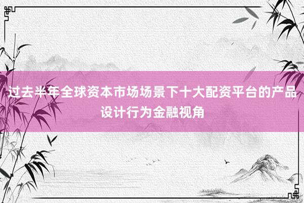 过去半年全球资本市场场景下十大配资平台的产品设计行为金融视角