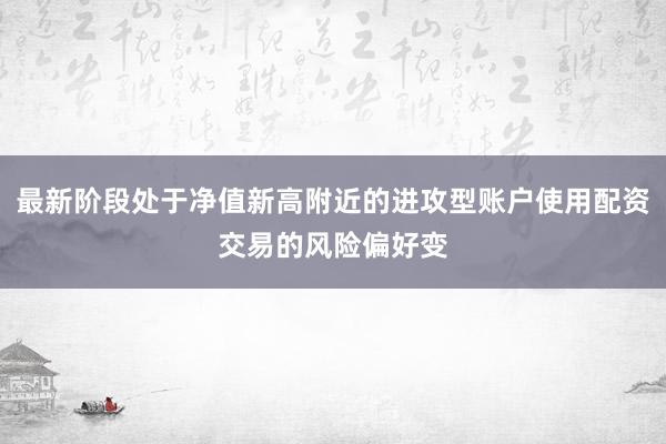 最新阶段处于净值新高附近的进攻型账户使用配资交易的风险偏好变