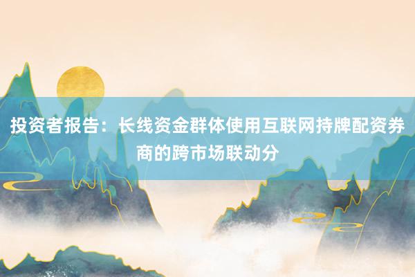 投资者报告：长线资金群体使用互联网持牌配资券商的跨市场联动分
