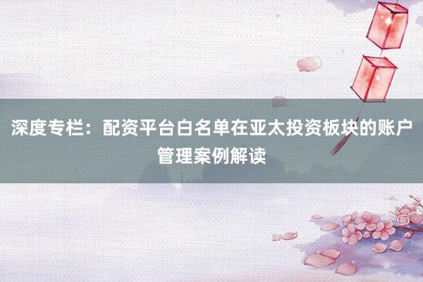 深度专栏：配资平台白名单在亚太投资板块的账户管理案例解读