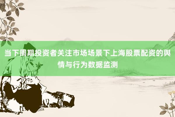 当下周期投资者关注市场场景下上海股票配资的舆情与行为数据监测