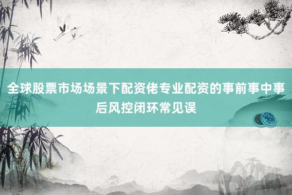全球股票市场场景下配资佬专业配资的事前事中事后风控闭环常见误