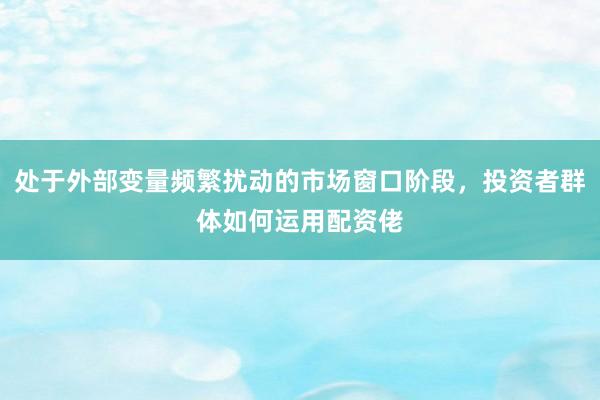 处于外部变量频繁扰动的市场窗口阶段，投资者群体如何运用配资佬