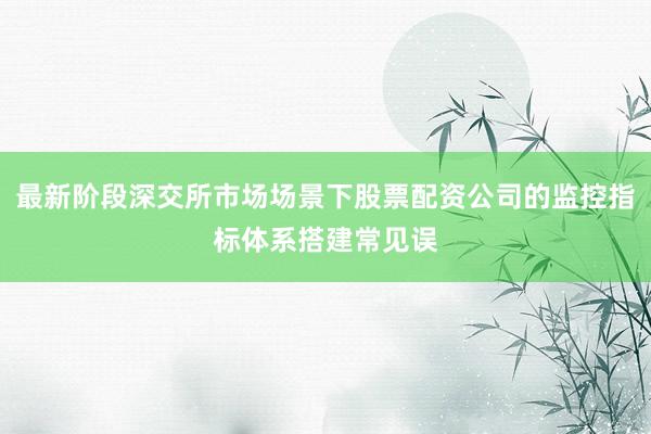 最新阶段深交所市场场景下股票配资公司的监控指标体系搭建常见误