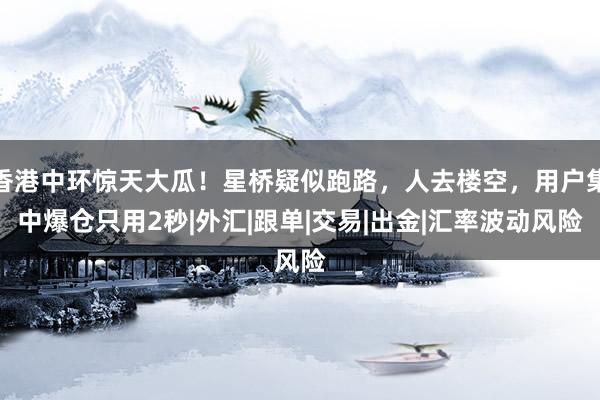 香港中环惊天大瓜！星桥疑似跑路，人去楼空，用户集中爆仓只用2秒|外汇|跟单|交易|出金|汇率波动风险