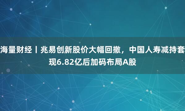 海量财经丨兆易创新股价大幅回撤，中国人寿减持套现6.82亿后加码布局A股