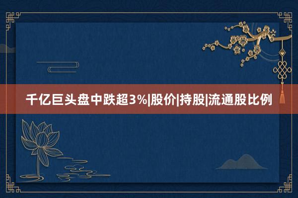 千亿巨头盘中跌超3%|股价|持股|流通股比例