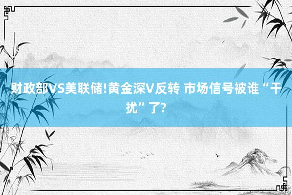 财政部VS美联储!黄金深V反转 市场信号被谁“干扰”了?