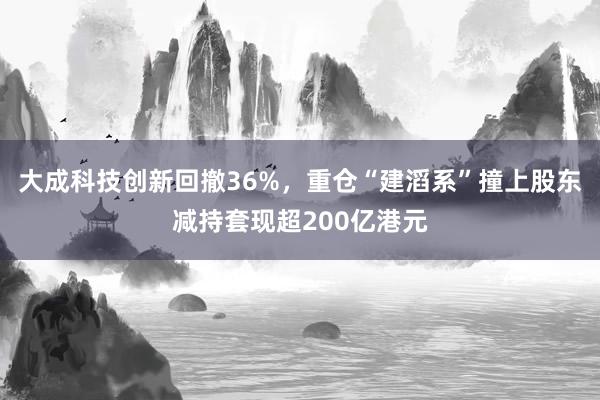 大成科技创新回撤36%，重仓“建滔系”撞上股东减持套现超200亿港元