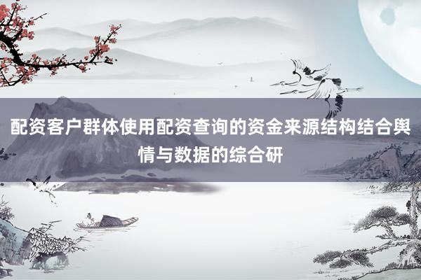 配资客户群体使用配资查询的资金来源结构结合舆情与数据的综合研