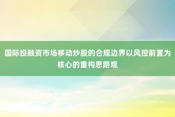 国际投融资市场移动炒股的合规边界以风控前置为核心的重构思路观