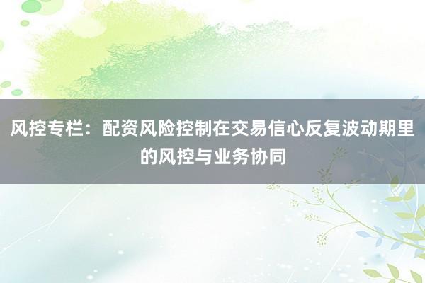 风控专栏：配资风险控制在交易信心反复波动期里的风控与业务协同