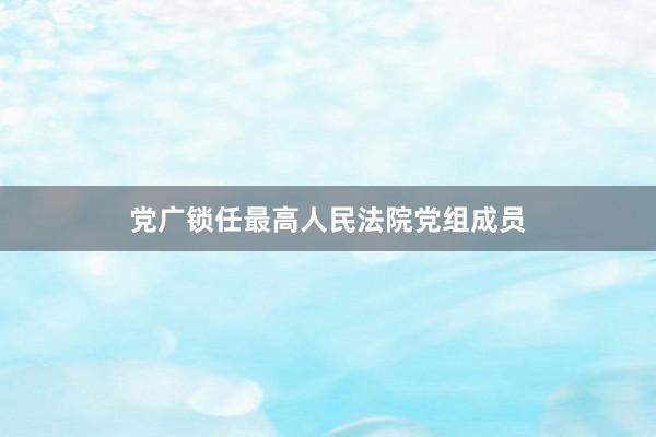 党广锁任最高人民法院党组成员