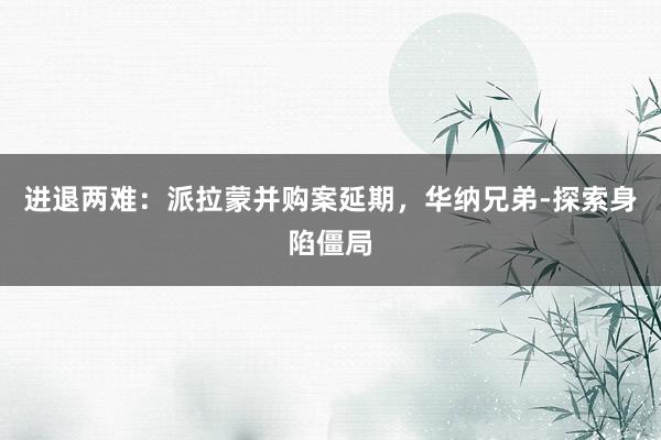 进退两难：派拉蒙并购案延期，华纳兄弟‑探索身陷僵局