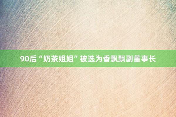 90后“奶茶姐姐”被选为香飘飘副董事长