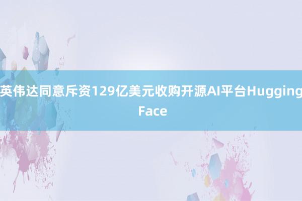 英伟达同意斥资129亿美元收购开源AI平台Hugging Face