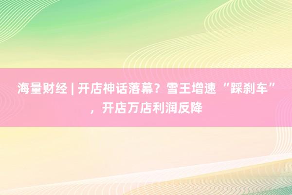 海量财经 | 开店神话落幕？雪王增速 “踩刹车”，开店万店利润反降