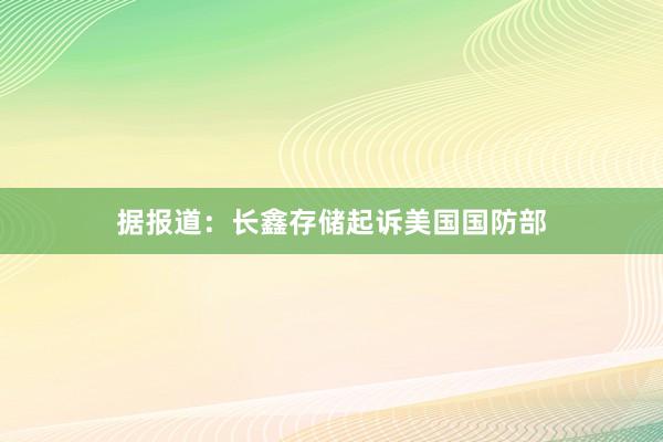据报道：长鑫存储起诉美国国防部