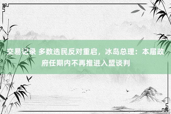 交易记录 多数选民反对重启，冰岛总理：本届政府任期内不再推进入盟谈判