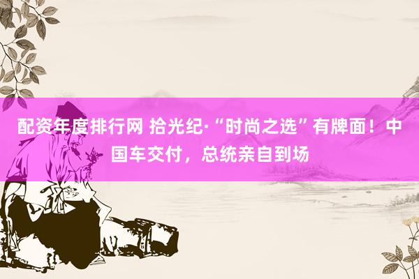 配资年度排行网 拾光纪·“时尚之选”有牌面！中国车交付，总统亲自到场