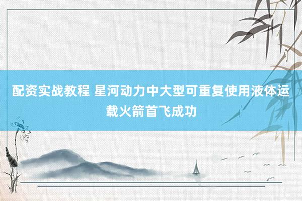 配资实战教程 星河动力中大型可重复使用液体运载火箭首飞成功