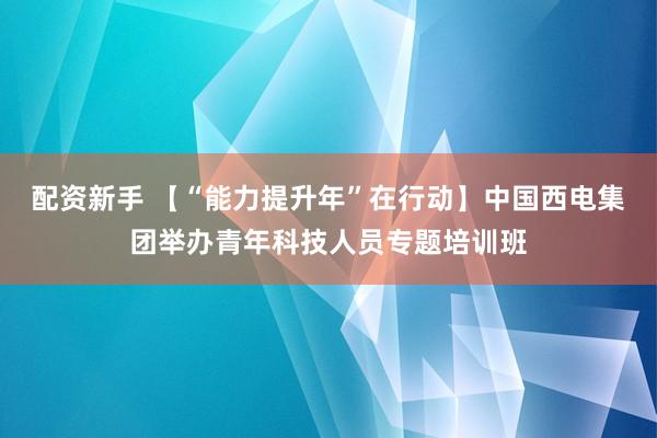 配资新手 【“能力提升年”在行动】中国西电集团举办青年科技人员专题培训班