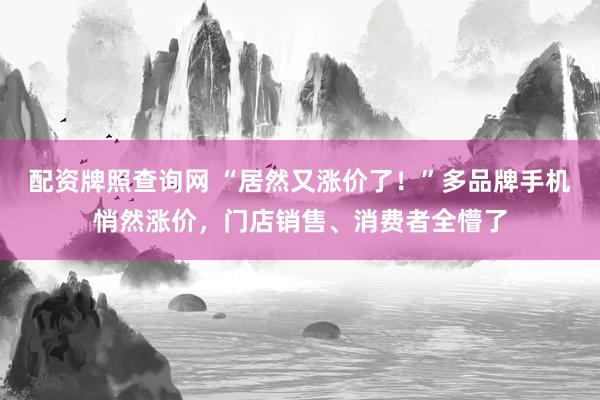 配资牌照查询网 “居然又涨价了！”多品牌手机悄然涨价，门店销售、消费者全懵了