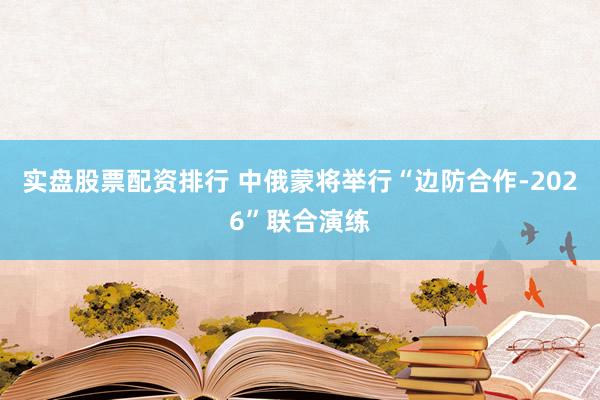 实盘股票配资排行 中俄蒙将举行“边防合作-2026”联合演练