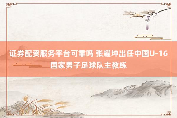 证券配资服务平台可靠吗 张耀坤出任中国U-16国家男子足球队主教练