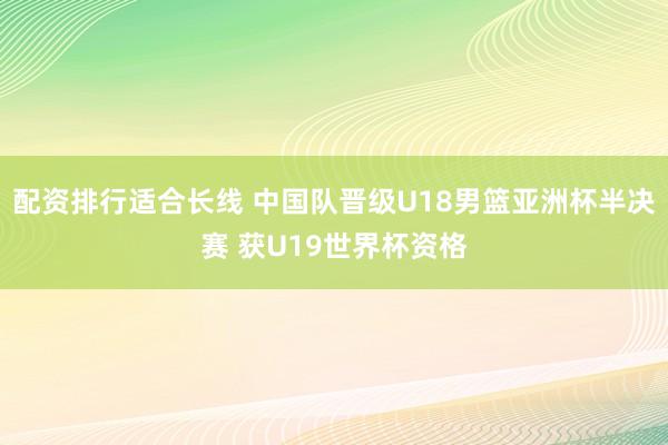 配资排行适合长线 中国队晋级U18男篮亚洲杯半决赛 获U19世界杯资格