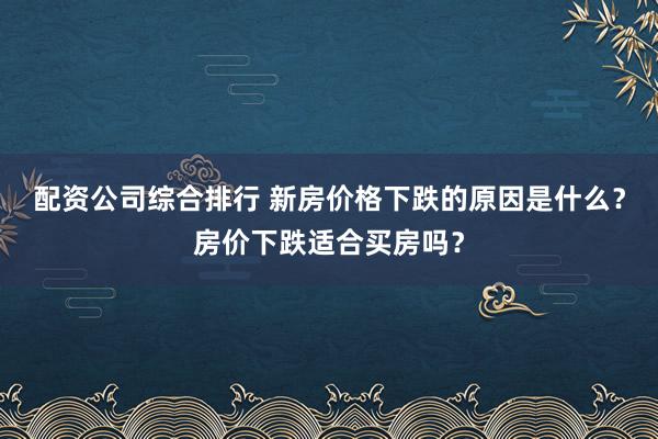 配资公司综合排行 新房价格下跌的原因是什么？房价下跌适合买房吗？