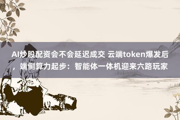 AI炒股配资会不会延迟成交 云端token爆发后，端侧算力起步：智能体一体机迎来六路玩家