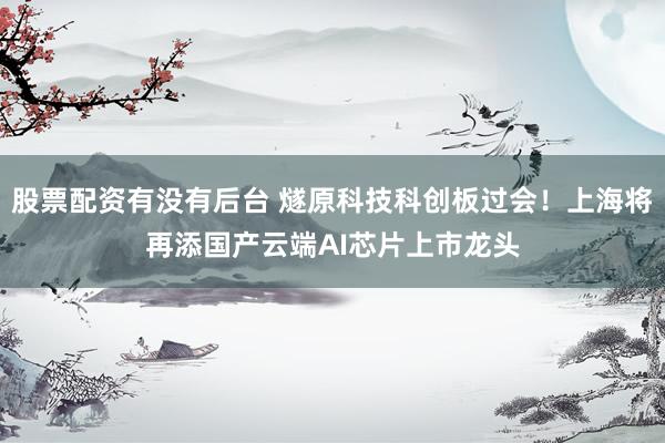 股票配资有没有后台 燧原科技科创板过会！上海将再添国产云端AI芯片上市龙头