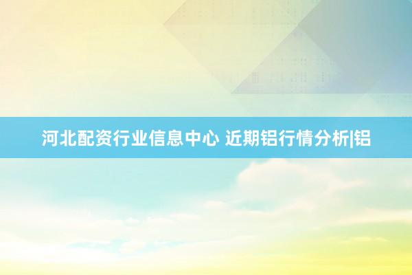 河北配资行业信息中心 近期铝行情分析|铝